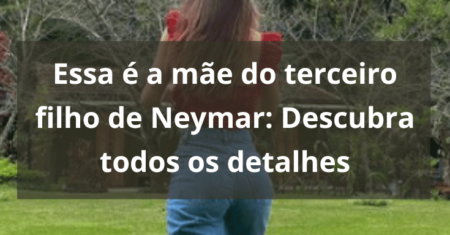 Quem é a mãe do terceiro filho de Neymar: Descubra todos os detalhes